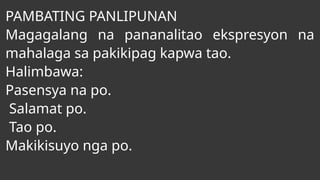 PAMBATING PANLIPUNAN
Magagalang na pananalitao ekspresyon na
mahalaga sa pakikipag kapwa tao.
Halimbawa:
Pasensya na po.
Salamat po.
Tao po.
Makikisuyo nga po.
 