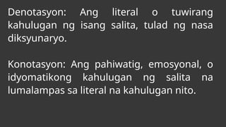 Denotasyon: Ang literal o tuwirang
kahulugan ng isang salita, tulad ng nasa
diksyunaryo.
Konotasyon: Ang pahiwatig, emosyonal, o
idyomatikong kahulugan ng salita na
lumalampas sa literal na kahulugan nito.
 