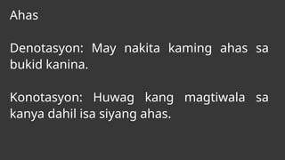 Ahas
Denotasyon: May nakita kaming ahas sa
bukid kanina.
Konotasyon: Huwag kang magtiwala sa
kanya dahil isa siyang ahas.
 