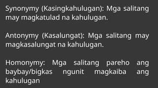 Synonymy (Kasingkahulugan): Mga salitang
may magkatulad na kahulugan.
Antonymy (Kasalungat): Mga salitang may
magkasalungat na kahulugan.
Homonymy: Mga salitang pareho ang
baybay/bigkas ngunit magkaiba ang
kahulugan
 