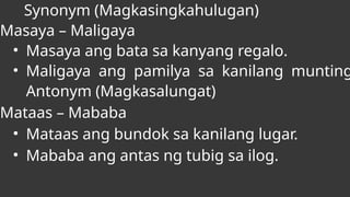 Synonym (Magkasingkahulugan)
Masaya – Maligaya
• Masaya ang bata sa kanyang regalo.
• Maligaya ang pamilya sa kanilang munting
Antonym (Magkasalungat)
Mataas – Mababa
• Mataas ang bundok sa kanilang lugar.
• Mababa ang antas ng tubig sa ilog.
 
