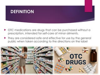 DEFINITION
 OTC medications are drugs that can be purchased without a
prescription, intended for self care of minor ailments.
‑
 They are considered safe and effective for use by the general
public when taken according to the directions on the label
 