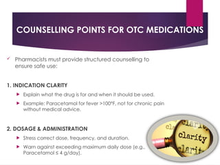 COUNSELLING POINTS FOR OTC MEDICATIONS
 Pharmacists must provide structured counselling to
ensure safe use:
1. INDICATION CLARITY
 Explain what the drug is for and when it should be used.
 Example: Paracetamol for fever >100°F, not for chronic pain
without medical advice.
2. DOSAGE & ADMINISTRATION
 Stress correct dose, frequency, and duration.
 Warn against exceeding maximum daily dose (e.g.,
Paracetamol ≤ 4 g/day).
 