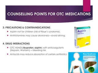 COUNSELLING POINTS FOR OTC MEDICATIONS
3. PRECAUTIONS & CONTRAINDICATIONS
 Aspirin not for children (risk of Reye’s syndrome).
 Antihistamines may cause drowsiness—avoid driving.
4. DRUG INTERACTIONS
 OTC NSAIDs(ibuprofen, aspirin) with anticoagulants
(Heparin, Warfarin)→ bleeding risk.
 Antacids may reduce absorption of certain antibiotics
 