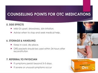 COUNSELLING POINTS FOR OTC MEDICATIONS
5. SIDE EFFECTS
 Mild GI upset, drowsiness, skin irritation.
 Advise when to stop and seek medical help.
6. STORAGE & HANDLING
 Keep in cool, dry place.
 ORS packets should be used within 24 hours after
reconstitution
7. REFERRAL TO PHYSICIAN
 If symptoms persist beyond 3–5 days.
 If severe or unusual symptoms occur
 