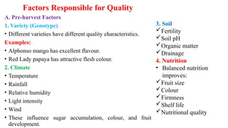 Factors Responsible for Quality
A. Pre-harvest Factors
1. Variety (Genotype)
• Different varieties have different quality characteristics.
Examples:
• Alphonso mango has excellent flavour.
• Red Lady papaya has attractive flesh colour.
2. Climate
• Temperature
• Rainfall
• Relative humidity
• Light intensity
• Wind
• These influence sugar accumulation, colour, and fruit
development.
3. Soil
Fertility
Soil pH
Organic matter
Drainage
4. Nutrition
• Balanced nutrition
improves:
Fruit size
Colour
Firmness
Shelf life
Nutritional quality
 