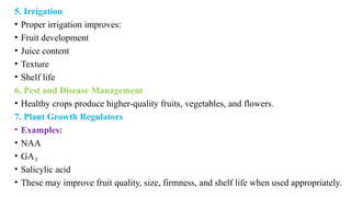 5. Irrigation
• Proper irrigation improves:
• Fruit development
• Juice content
• Texture
• Shelf life
6. Pest and Disease Management
• Healthy crops produce higher-quality fruits, vegetables, and flowers.
7. Plant Growth Regulators
• Examples:
• NAA
• GA₃
• Salicylic acid
• These may improve fruit quality, size, firmness, and shelf life when used appropriately.
 