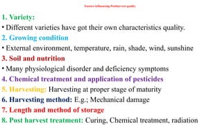 Factors influencing Postharvest quality
1. Variety:
• Different varieties have got their own characteristics quality.
2. Growing condition
• External environment, temperature, rain, shade, wind, sunshine
3. Soil and nutrition
• Many physiological disorder and deficiency symptoms
4. Chemical treatment and application of pesticides
5. Harvesting: Harvesting at proper stage of maturity
6. Harvesting method: E.g.; Mechanical damage
7. Length and method of storage
8. Post harvest treatment: Curing, Chemical treatment, radiation
 