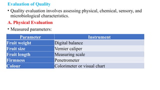 Evaluation of Quality
• Quality evaluation involves assessing physical, chemical, sensory, and
microbiological characteristics.
A. Physical Evaluation
• Measured parameters:
Parameter Instrument
Fruit weight Digital balance
Fruit size Vernier caliper
Fruit length Measuring scale
Firmness Penetrometer
Colour Colorimeter or visual chart
 