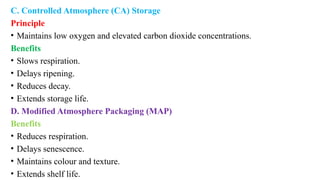 C. Controlled Atmosphere (CA) Storage
Principle
• Maintains low oxygen and elevated carbon dioxide concentrations.
Benefits
• Slows respiration.
• Delays ripening.
• Reduces decay.
• Extends storage life.
D. Modified Atmosphere Packaging (MAP)
Benefits
• Reduces respiration.
• Delays senescence.
• Maintains colour and texture.
• Extends shelf life.
 