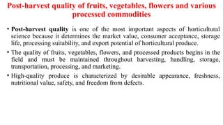 Post-harvest quality of fruits, vegetables, flowers and various
processed commodities
• Post-harvest quality is one of the most important aspects of horticultural
science because it determines the market value, consumer acceptance, storage
life, processing suitability, and export potential of horticultural produce.
• The quality of fruits, vegetables, flowers, and processed products begins in the
field and must be maintained throughout harvesting, handling, storage,
transportation, processing, and marketing.
• High-quality produce is characterized by desirable appearance, freshness,
nutritional value, safety, and freedom from defects.
 