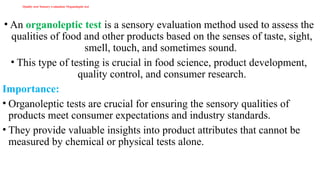 Quality test/ Sensory evaluation/ Organoleptic test
• An organoleptic test is a sensory evaluation method used to assess the
qualities of food and other products based on the senses of taste, sight,
smell, touch, and sometimes sound.
• This type of testing is crucial in food science, product development,
quality control, and consumer research.
Importance:
• Organoleptic tests are crucial for ensuring the sensory qualities of
products meet consumer expectations and industry standards.
• They provide valuable insights into product attributes that cannot be
measured by chemical or physical tests alone.
 
