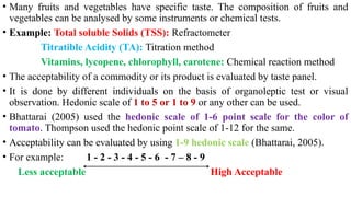 • Many fruits and vegetables have specific taste. The composition of fruits and
vegetables can be analysed by some instruments or chemical tests.
• Example: Total soluble Solids (TSS): Refractometer
Titratible Acidity (TA): Titration method
Vitamins, lycopene, chlorophyll, carotene: Chemical reaction method
• The acceptability of a commodity or its product is evaluated by taste panel.
• It is done by different individuals on the basis of organoleptic test or visual
observation. Hedonic scale of 1 to 5 or 1 to 9 or any other can be used.
• Bhattarai (2005) used the hedonic scale of 1-6 point scale for the color of
tomato. Thompson used the hedonic point scale of 1-12 for the same.
• Acceptability can be evaluated by using 1-9 hedonic scale (Bhattarai, 2005).
• For example: 1 - 2 - 3 - 4 - 5 - 6 - 7 – 8 - 9
Less acceptable High Acceptable
 