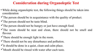Consideration during Organoleptic Test
• While doing organoleptic test, the following things should be taken into
consideration
The person should be in acquaintance with the quality of product.
The person should not be taste blind.
The person should not be hungry or just have enough food.
The room should be neat and clean, there should not be smell and
flavour.
There should be enough light in the room.
There should not be any disturbance and pollution.
It should be done in a quiet, clean and calm place.
Mouth should be rinsed with water after each taste.
 