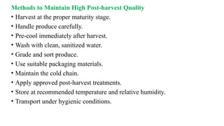 Methods to Maintain High Post-harvest Quality
• Harvest at the proper maturity stage.
• Handle produce carefully.
• Pre-cool immediately after harvest.
• Wash with clean, sanitized water.
• Grade and sort produce.
• Use suitable packaging materials.
• Maintain the cold chain.
• Apply approved post-harvest treatments.
• Store at recommended temperature and relative humidity.
• Transport under hygienic conditions.
 