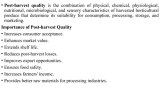 • Post-harvest quality is the combination of physical, chemical, physiological,
nutritional, microbiological, and sensory characteristics of harvested horticultural
produce that determine its suitability for consumption, processing, storage, and
marketing.
Importance of Post-harvest Quality
• Increases consumer acceptance.
• Enhances market value.
• Extends shelf life.
• Reduces post-harvest losses.
• Improves export opportunities.
• Ensures food safety.
• Increases farmers' income.
• Provides better raw materials for processing industries.
 