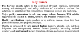 Key Points
• Post-harvest quality refers to the combined physical, chemical, nutritional,
sensory, microbiological, and safety attributes of horticultural produce that
determine its acceptability for consumption, processing, storage, and marketing.
• Major quality parameters include size, shape, colour, firmness, TSS, acidity,
sugar content, vitamin C, aroma, texture, and freedom from defects.
• Quality specifications require produce to be uniform, mature, clean, free from
pests and diseases, and properly packaged.
• Quality is influenced by pre-harvest factors (variety, climate, soil, nutrition,
irrigation, pest management), harvest factors (maturity, harvesting method,
weather), and post-harvest factors (handling, storage, packaging, transportation).
 