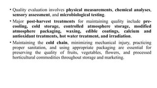 • Quality evaluation involves physical measurements, chemical analyses,
sensory assessment, and microbiological testing.
• Major post-harvest treatments for maintaining quality include pre-
cooling, cold storage, controlled atmosphere storage, modified
atmosphere packaging, waxing, edible coatings, calcium and
antioxidant treatments, hot water treatment, and irradiation.
• Maintaining the cold chain, minimizing mechanical injury, practicing
proper sanitation, and using appropriate packaging are essential for
preserving the quality of fruits, vegetables, flowers, and processed
horticultural commodities throughout storage and marketing.
 