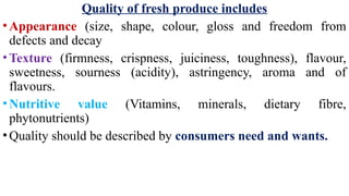 Quality of fresh produce includes
•Appearance (size, shape, colour, gloss and freedom from
defects and decay
•Texture (firmness, crispness, juiciness, toughness), flavour,
sweetness, sourness (acidity), astringency, aroma and of
flavours.
•Nutritive value (Vitamins, minerals, dietary fibre,
phytonutrients)
•Quality should be described by consumers need and wants.
 