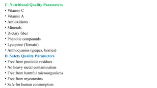 C. Nutritional Quality Parameters
• Vitamin C
• Vitamin A
• Antioxidants
• Minerals
• Dietary fiber
• Phenolic compounds
• Lycopene (Tomato)
• Anthocyanins (grapes, berries)
D. Safety Quality Parameters
• Free from pesticide residues
• No heavy metal contamination
• Free from harmful microorganisms
• Free from mycotoxins
• Safe for human consumption
 