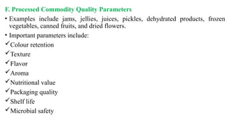 F. Processed Commodity Quality Parameters
• Examples include jams, jellies, juices, pickles, dehydrated products, frozen
vegetables, canned fruits, and dried flowers.
• Important parameters include:
Colour retention
Texture
Flavor
Aroma
Nutritional value
Packaging quality
Shelf life
Microbial safety
 