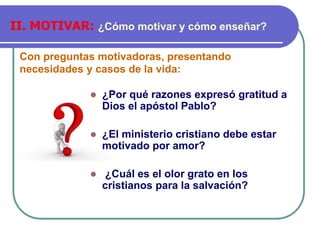 Con preguntas motivadoras, presentando
necesidades y casos de la vida:
II. MOTIVAR: ¿Cómo motivar y cómo enseñar?
⚫ ¿Por qué razones expresó gratitud a
Dios el apóstol Pablo?
⚫ ¿El ministerio cristiano debe estar
motivado por amor?
⚫ ¿Cuál es el olor grato en los
cristianos para la salvación?
 