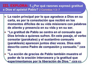 ⚫ La razón principal por lo que agradece a Dios en su
carta, es por la consolación que recibió en los
momentos difíciles de su vida misionera con palabras
de aliento y presencia en su vida y en su ser.
⚫ “La gratitud de Pablo se centra en el consuelo que
Dios brinda a quienes sufren. En este pasaje, el verbo
consolar (parakaleo) y el sustantivo consuelo
(paraklesis) aparecen juntos diez veces. Dios está
descrito como Padre de compasión y consuelo.” (GEB
94)
⚫ “La acción de gracias de Pablo también muestra el
poder de la oración intercesora y la gratitud que
experimentamos por la liberación de Dios.” (GEB 83)
III. EXPLORA: 1.¿Por qué razones expresó gratitud
a Dios el apóstol Pablo? 2 Corintios 1:3- 7
 