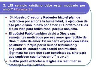 ⚫ Sí. Nuestro Creador y Redentor hizo el plan de
redención por amor a la humanidad, la ejecución de
ese plan divino lo hizo por amor. El Cordero de Dios
dio su vida para redimirnos, porque nos ama.
⚫ El apóstol Pablo también sirvió a Dios y sus
semejantes motivados por ese amor que recibió de
Dios, fuente de amor. En su carta expresa con estas
palabras: “Porque por la mucha tribulación y
angustia del corazón les escribí con muchas
lágrimas; no para que sean contristados, sino para
que supiesen cuanto los amo.” (2 Cor. 2:4)
⚫ “Pablo podía exhortar a la iglesia a reafirmar su
amor.”(2 Cor. 2:8). ”(GEB 97)
2. ¿El servicio cristiano debe estar motivado por
amor? 2 Corintios 2:4
 