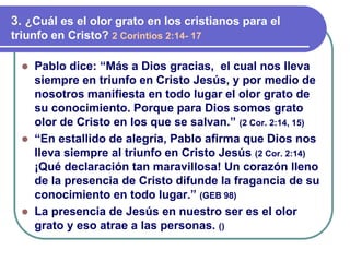 ⚫ Pablo dice: “Más a Dios gracias, el cual nos lleva
siempre en triunfo en Cristo Jesús, y por medio de
nosotros manifiesta en todo lugar el olor grato de
su conocimiento. Porque para Dios somos grato
olor de Cristo en los que se salvan.” (2 Cor. 2:14, 15)
⚫ “En estallido de alegría, Pablo afirma que Dios nos
lleva siempre al triunfo en Cristo Jesús (2 Cor. 2:14)
¡Qué declaración tan maravillosa! Un corazón lleno
de la presencia de Cristo difunde la fragancia de su
conocimiento en todo lugar.” (GEB 98)
⚫ La presencia de Jesús en nuestro ser es el olor
grato y eso atrae a las personas. ()
3. ¿Cuál es el olor grato en los cristianos para el
triunfo en Cristo? 2 Corintios 2:14- 17
 