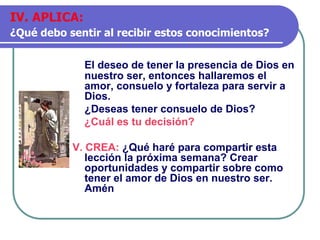 El deseo de tener la presencia de Dios en
nuestro ser, entonces hallaremos el
amor, consuelo y fortaleza para servir a
Dios.
¿Deseas tener consuelo de Dios?
¿Cuál es tu decisión?
V. CREA: ¿Qué haré para compartir esta
lección la próxima semana? Crear
oportunidades y compartir sobre como
tener el amor de Dios en nuestro ser.
Amén
IV. APLICA:
¿Qué debo sentir al recibir estos conocimientos?
 