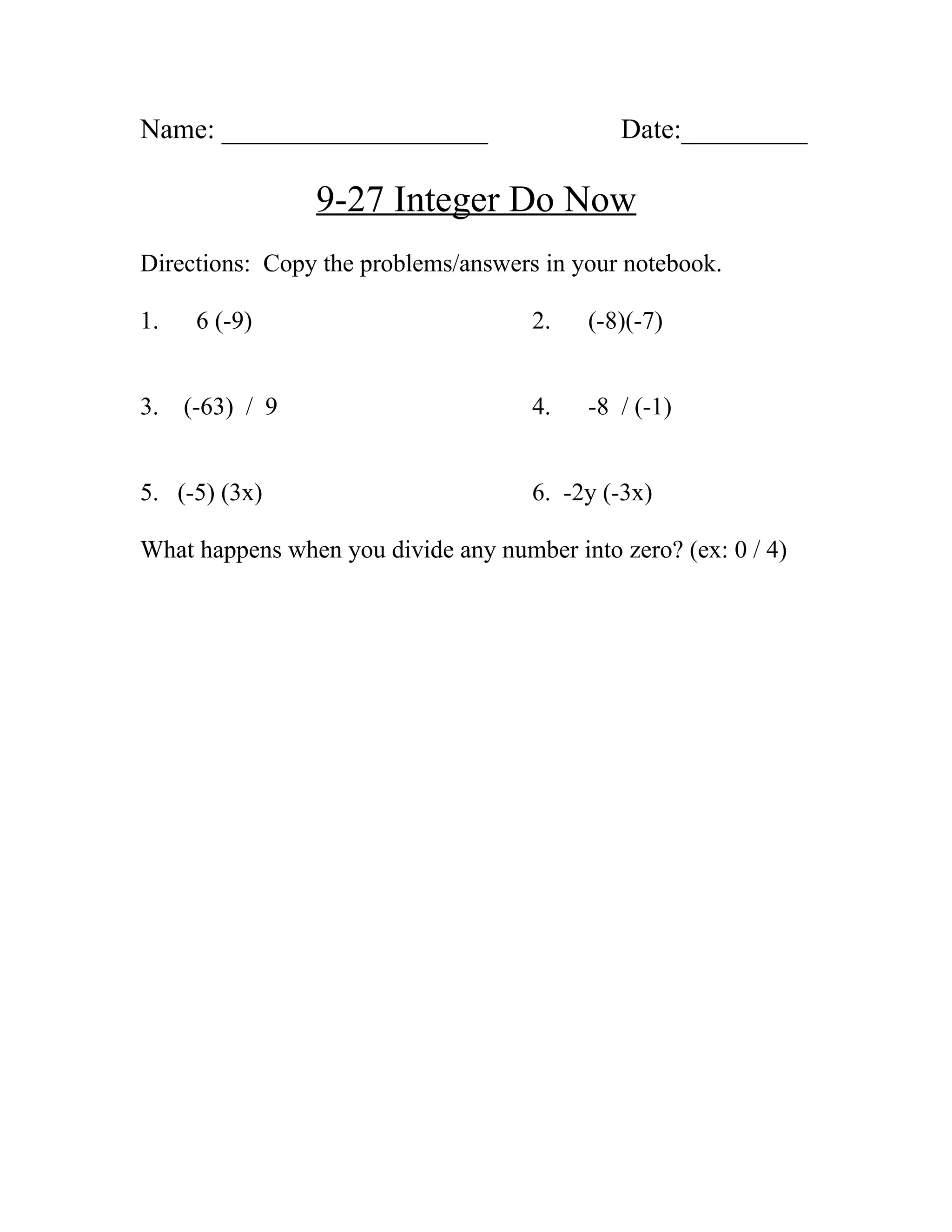 Name: ___________________ Date:_________
9-27 Integer Do Now
Directions: Copy the problems/answers in your notebook.
1. 6 (-9) 2. (-8)(-7)
3. (-63) / 9 4. -8 / (-1)
5. (-5) (3x) 6. -2y (-3x)
What happens when you divide any number into zero? (ex: 0 / 4)