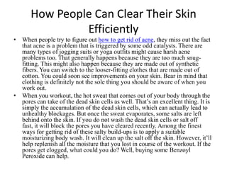 How People Can Clear Their Skin Efficiently When people try to figure out how to get rid of acne, they miss out the fact that acne is a problem that is triggered by some odd catalysts. There are many types of jogging suits or yoga outfits might cause harsh acne problems too. That generally happens because they are too much snug-fitting. This might also happen because they are made out of synthetic fibers. You can switch to the looser-fitting clothes that are made out of cotton. You could soon see improvements on your skin. Bear in mind that clothing is definitely not the sole thing you should be aware of when you work out. When you workout, the hot sweat that comes out of your body through the pores can take of the dead skin cells as well. That’s an excellent thing. It is simply the accumulation of the dead skin cells, which can actually lead to unhealthy blockages. But once the sweat evaporates, some salts are left behind onto the skin. If you do not wash the dead skin cells or salt off fast, it will block the pores you have cleared recently. Among the finest ways for getting rid of these salty build-ups is to apply a suitable moisturizing body wash. It will clean up the salt off the skin. However, it’ll help replenish all the moisture that you lost in course of the workout. If the pores get clogged, what could you do? Well, buying some Benzoyl Peroxide can help. 