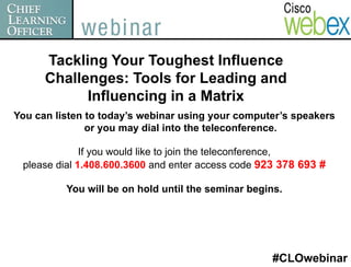 Tackling Your Toughest Influence
      Challenges: Tools for Leading and
            Influencing in a Matrix
You can listen to today’s webinar using your computer’s speakers
               or you may dial into the teleconference.

              If you would like to join the teleconference,
 please dial 1.408.600.3600 and enter access code 923 378 693 #

          You will be on hold until the seminar begins.




                                                    #CLOwebinar
 