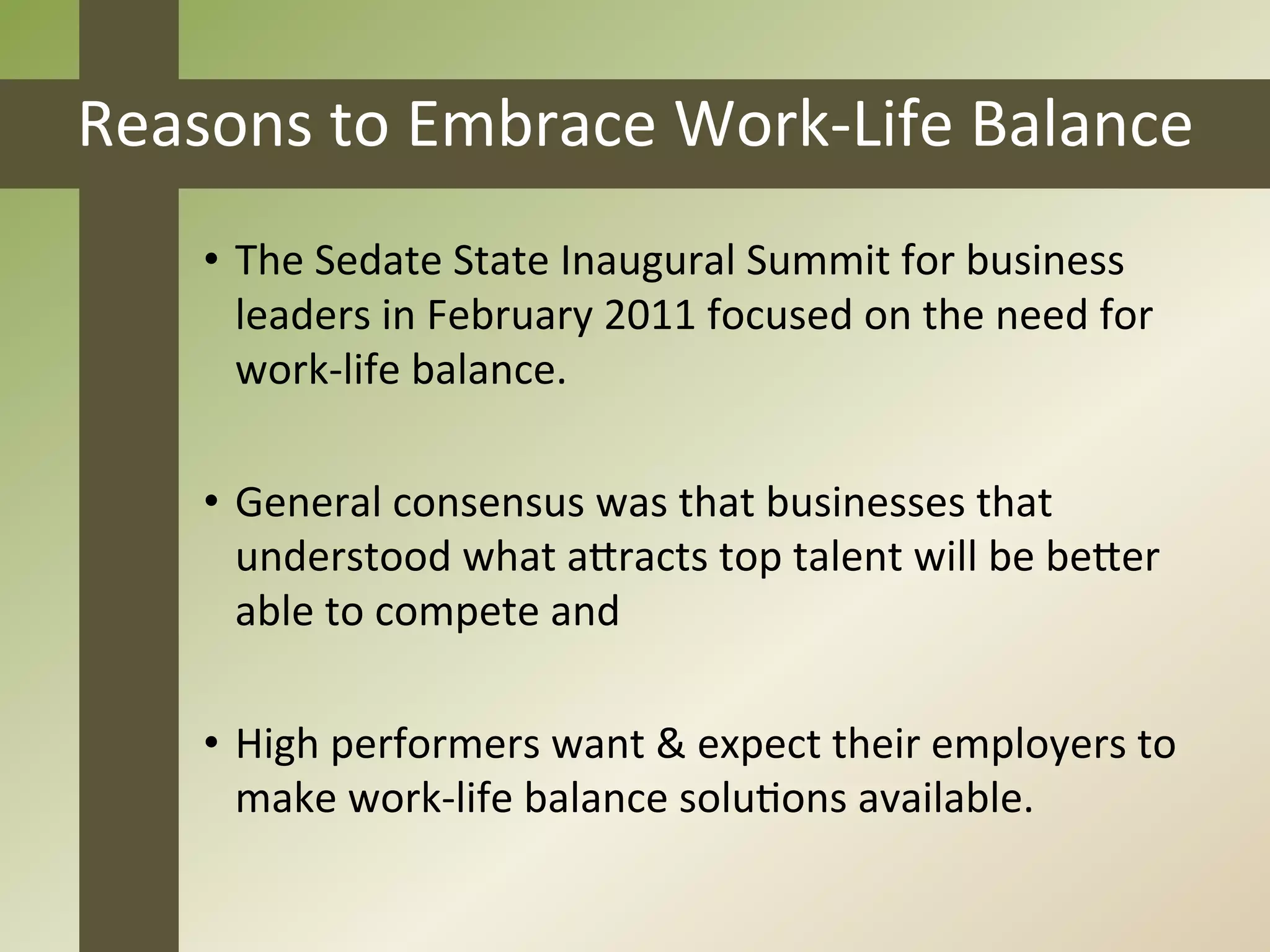 Reasons	
  to	
  Embrace	
  Work-­‐Life	
  Balance	
  
       •  The	
  Sedate	
  State	
  Inaugural	
  Summit	
  for	
  business	
  
          leaders	
  in	
  February	
  2011	
  focused	
  on	
  the	
  need	
  for	
  
          work-­‐life	
  balance.	
  

       •  General	
  consensus	
  was	
  that	
  businesses	
  that	
  
          understood	
  what	
  aEracts	
  top	
  talent	
  will	
  be	
  beEer	
  
          able	
  to	
  compete	
  and	
  

       •  High	
  performers	
  want	
  &	
  expect	
  their	
  employers	
  to	
  
          make	
  work-­‐life	
  balance	
  soluJons	
  available.	
  
	
  
 