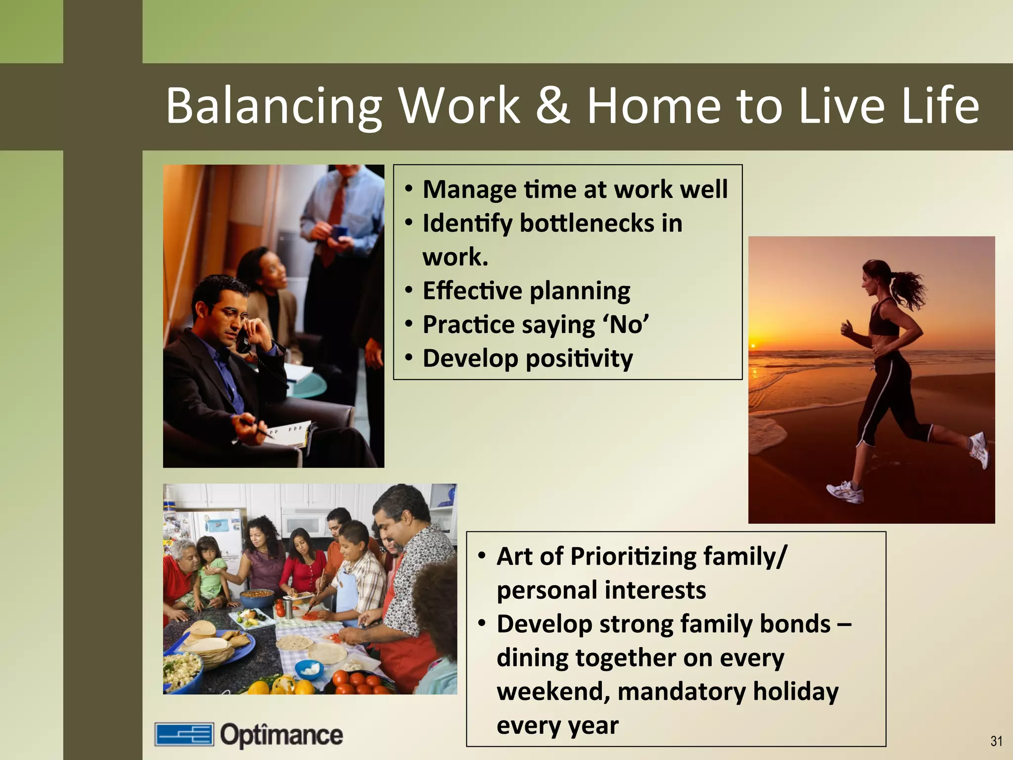 Balancing	
  Work	
  &	
  Home	
  to	
  Live	
  Life	
  
                •  Manage	
  8me	
  at	
  work	
  well	
  
                •  Iden8fy	
  boClenecks	
  in	
  
                   work.	
  
                •  Eﬀec8ve	
  planning	
  
                •  Prac8ce	
  saying	
  ‘No’	
  
                •  Develop	
  posi8vity	
  




                         •  Art	
  of	
  Priori8zing	
  family/
                            personal	
  interests	
  
                         •  Develop	
  strong	
  family	
  bonds	
  –	
  
                            dining	
  together	
  on	
  every	
  
                            weekend,	
  mandatory	
  holiday	
  
                            every	
  year	
                                 31
 