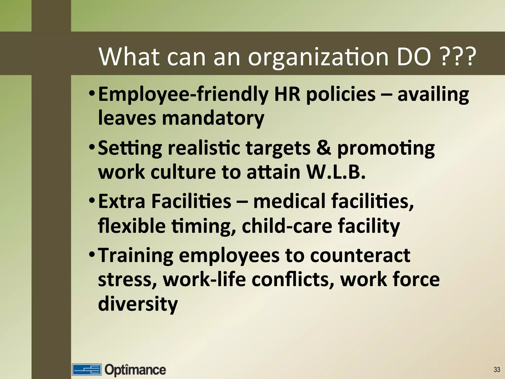 What	
  can	
  an	
  organizaJon	
  DO	
  ???	
  
• Employee-­‐friendly	
  HR	
  policies	
  –	
  availing	
  
     leaves	
  mandatory	
  
• Seang	
  realis8c	
  targets	
  &	
  promo8ng	
  
     work	
  culture	
  to	
  aCain	
  W.L.B.	
  
• Extra	
  Facili8es	
  –	
  medical	
  facili8es,	
  
     ﬂexible	
  8ming,	
  child-­‐care	
  facility	
  
• Training	
  employees	
  to	
  counteract	
  
     stress,	
  work-­‐life	
  conﬂicts,	
  work	
  force	
  
	
  
     diversity	
  
	
  
	
                                                              33
 