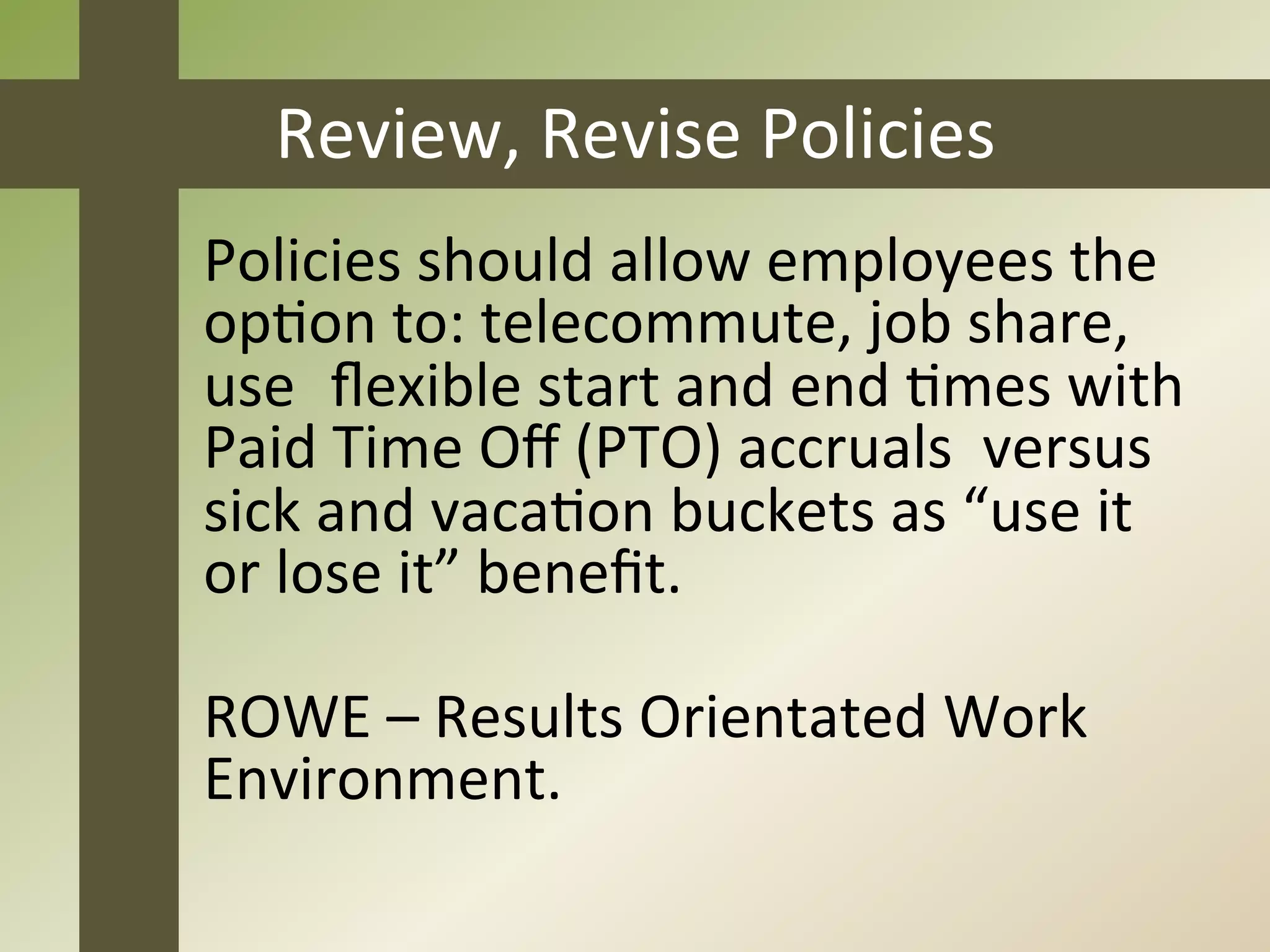 Review,	
  Revise	
  Policies	
  
	
  Policies	
  should	
  allow	
  employees	
  the	
  
	
  opJon	
  to:	
  telecommute,	
  job	
  share,	
  
	
  use	
  	
  ﬂexible	
  start	
  and	
  end	
  Jmes	
  with	
  
	
  Paid	
  Time	
  Oﬀ	
  (PTO)	
  accruals	
  	
  versus
	
  sick	
  and	
  vacaJon	
  buckets	
  as	
  “use	
  it	
  
	
  or	
  lose	
  it”	
  beneﬁt.	
  

	
  ROWE	
  –	
  Results	
  Orientated	
  Work	
  
	
  Environment.	
  
 