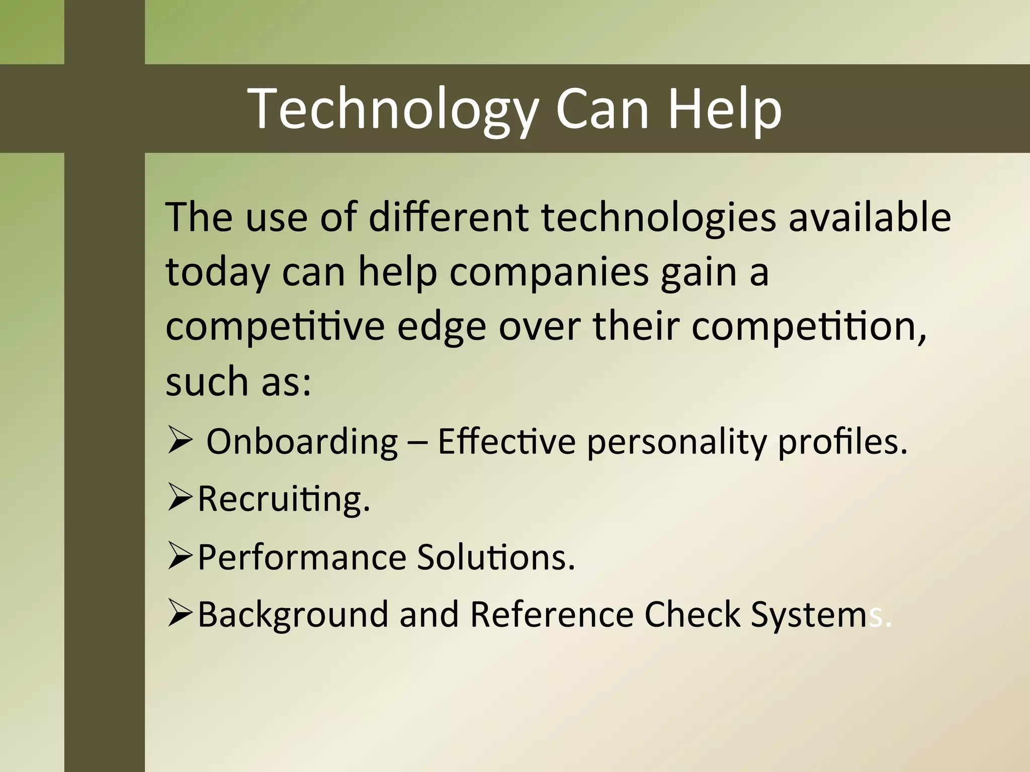 Technology	
  Can	
  Help	
  
	
  The	
  use	
  of	
  diﬀerent	
  technologies	
  available	
  
	
  today	
  can	
  help	
  companies	
  gain	
  a	
  
	
  compeJJve	
  edge	
  over	
  their	
  compeJJon,	
  
	
  such	
  as:	
  
Ø 	
  Onboarding	
  –	
  EﬀecJve	
  personality	
  proﬁles.	
  
Ø RecruiJng.	
  
Ø Performance	
  SoluJons.	
  
Ø Background	
  and	
  Reference	
  Check	
  Systems.	
  
 