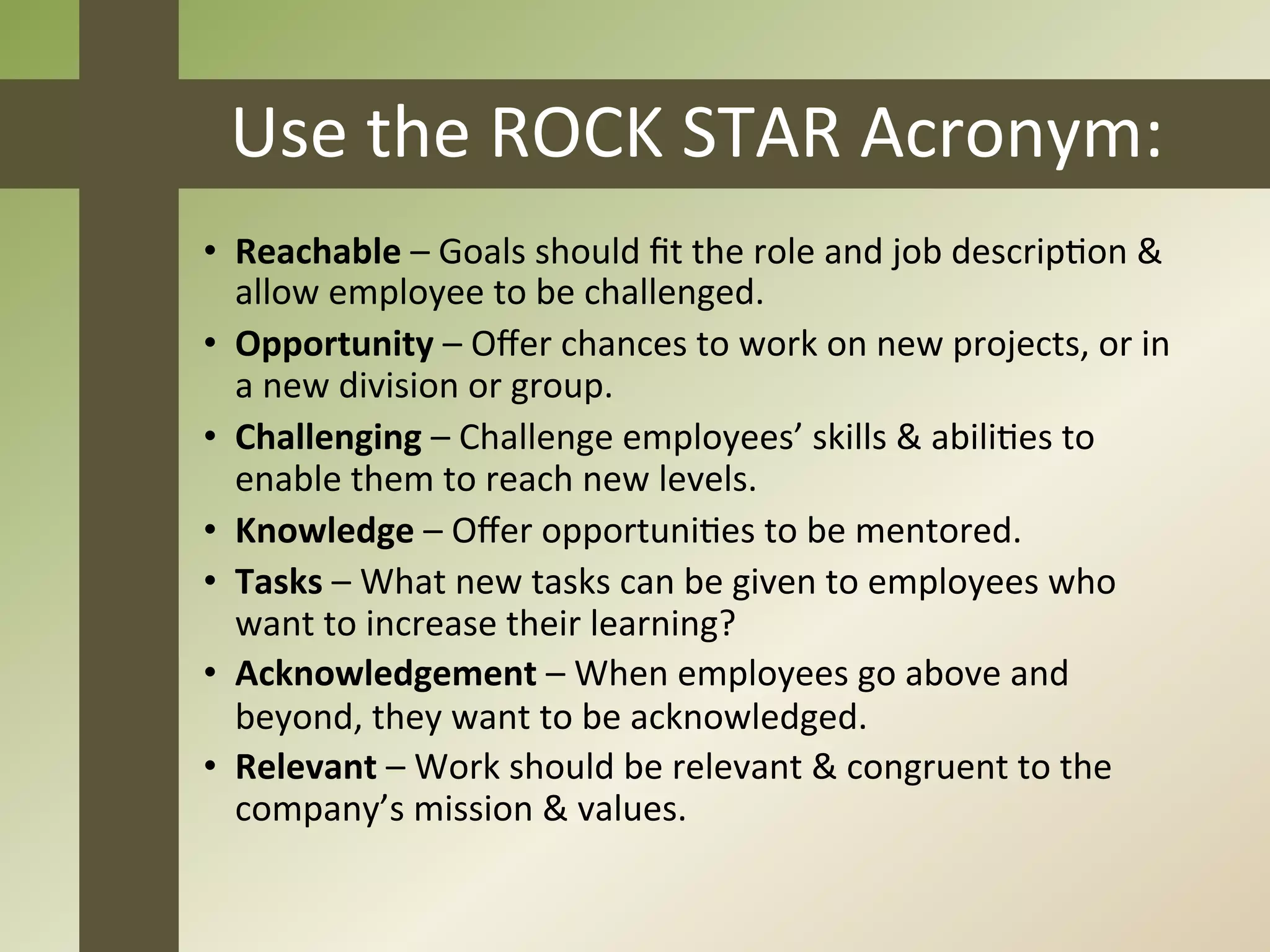Use	
  the	
  ROCK	
  STAR	
  Acronym:	
  
•  Reachable	
  –	
  Goals	
  should	
  ﬁt	
  the	
  role	
  and	
  job	
  descripJon	
  &	
  
   allow	
  employee	
  to	
  be	
  challenged.	
  
•  Opportunity	
  –	
  Oﬀer	
  chances	
  to	
  work	
  on	
  new	
  projects,	
  or	
  in	
  
   a	
  new	
  division	
  or	
  group.	
  
•  Challenging	
  –	
  Challenge	
  employees’	
  skills	
  &	
  abiliJes	
  to	
  
   enable	
  them	
  to	
  reach	
  new	
  levels.	
  
•  Knowledge	
  –	
  Oﬀer	
  opportuniJes	
  to	
  be	
  mentored.	
  
•  Tasks	
  –	
  What	
  new	
  tasks	
  can	
  be	
  given	
  to	
  employees	
  who	
  
   want	
  to	
  increase	
  their	
  learning?	
  
•  Acknowledgement	
  –	
  When	
  employees	
  go	
  above	
  and	
  
   beyond,	
  they	
  want	
  to	
  be	
  acknowledged.	
  
•  Relevant	
  –	
  Work	
  should	
  be	
  relevant	
  &	
  congruent	
  to	
  the	
  
   company’s	
  mission	
  &	
  values.	
  
 