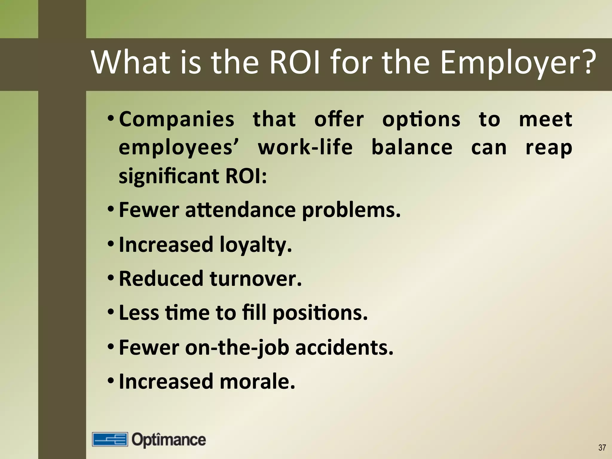 What	
  is	
  the	
  ROI	
  for	
  the	
  Employer?	
  
 • Companies	
   that	
   oﬀer	
   op8ons	
   to	
   meet	
  
   employees’	
   work-­‐life	
   balance	
   can	
   reap	
  
   signiﬁcant	
  ROI:	
  
 • Fewer	
  aCendance	
  problems.	
  
 • Increased	
  loyalty.	
  
 • Reduced	
  turnover.	
  
 • Less	
  8me	
  to	
  ﬁll	
  posi8ons.	
  
 • Fewer	
  on-­‐the-­‐job	
  accidents.	
  
 • Increased	
  morale.	
  
     	
  
                                                                 37
 