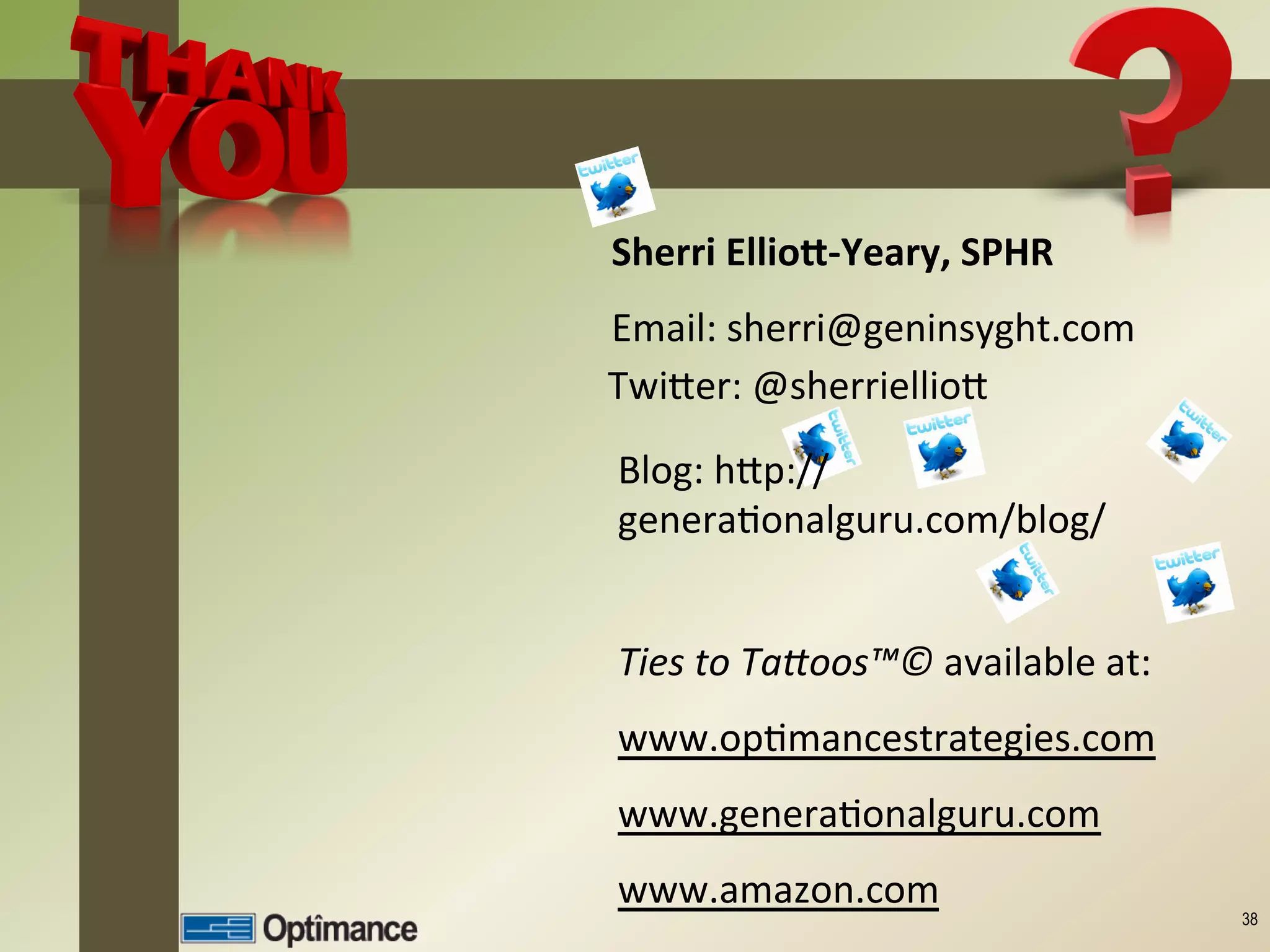Sherri	
  EllioC-­‐Yeary,	
  SPHR	
  
Email:	
  sherri@geninsyght.com	
  
TwiEer:	
  @sherriellioE	
  
	
  
Blog:	
  hEp://
generaJonalguru.com/blog/	
  


Ties	
  to	
  Ta/oos™©	
  available	
  at:	
  
www.opJmancestrategies.com	
  
www.generaJonalguru.com	
  
www.amazon.com	
  
                                                 38
 
