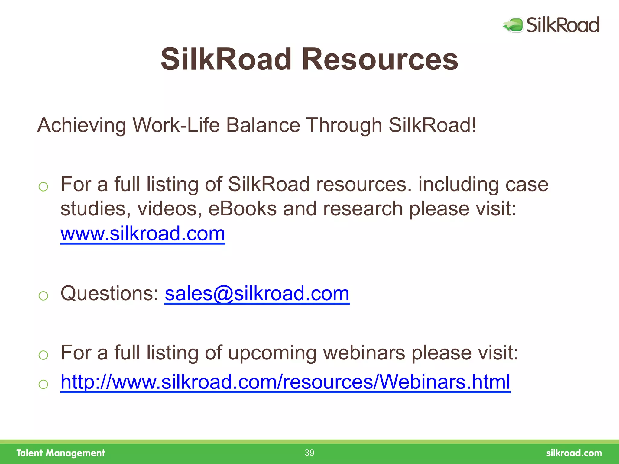 SilkRoad Resources

Achieving Work-Life Balance Through SilkRoad!

o  For a full listing of SilkRoad resources. including case
   studies, videos, eBooks and research please visit:
   www.silkroad.com

o  Questions: sales@silkroad.com

o  For a full listing of upcoming webinars please visit:
o  http://www.silkroad.com/resources/Webinars.html


                               39
 
