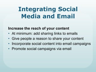 Integrating Social Media and Email Increase the reach of your content At minimum: add sharing links to emails Give people a reason to share your content Incorporate social content into email campaigns Promote social campaigns via email 