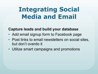 Integrating Social Media and Email Capture leads and build your database Add email signup form to Facebook page Post links to email newsletters on social sites, but don’t overdo it Utilize smart campaigns and promotions 