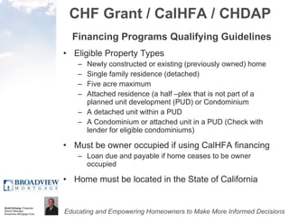 CHF Grant / CalHFA / CHDAP Financing Programs Qualifying Guidelines Eligible Property Types Newly constructed or existing (previously owned) home Single family residence (detached) Five acre maximum Attached residence (a half –plex that is not part of a planned unit development (PUD) or Condominium A detached unit within a PUD A Condominium or attached unit in a PUD (Check with lender for eligible condominiums) Must be owner occupied if using CalHFA financing Loan due and payable if home ceases to be owner occupied Home must be located in the State of California 