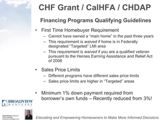 CHF Grant / CalHFA / CHDAP Financing Programs Qualifying Guidelines First Time Homebuyer Requirement Cannot have owned a “main home” in the past three years This requirement is  waived  if home is in Federally designated “Targeted” LMI area This requirement is  waived  if you are a qualified veteran pursuant to the Heroes Earning Assistance and Relief Act of 2008 Sales Price Limits Different programs have different sales price limits Sales price limits are higher in “Targeted” areas Minimum 1% down payment required from borrower’s own funds – Recently reduced from 3%! 