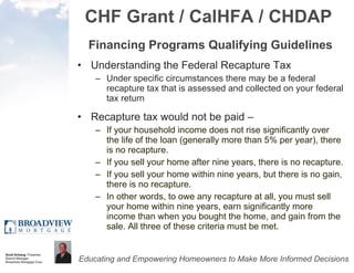 CHF Grant / CalHFA / CHDAP Financing Programs Qualifying Guidelines Understanding the Federal Recapture Tax Under specific circumstances there may be a federal recapture tax that is assessed and collected on your federal tax return Recapture tax would not be paid –  If your household income does not rise significantly over the life of the loan (generally more than 5% per year), there is no recapture. If you sell your home after nine years, there is no recapture. If you sell your home within nine years, but there is no gain, there is no recapture.  In other words, to owe any recapture at all, you must sell your home within nine years, earn significantly more income than when you bought the home, and gain from the sale. All three of these criteria must be met. 