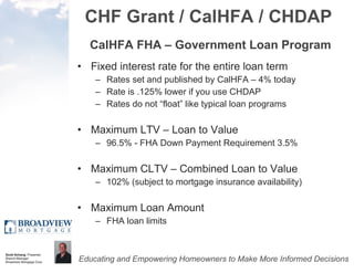CHF Grant / CalHFA / CHDAP CalHFA FHA – Government Loan Program Fixed interest rate for the entire loan term Rates set and published by CalHFA – 4% today Rate is .125% lower if you use CHDAP Rates do not “float” like typical loan programs Maximum LTV – Loan to Value 96.5% - FHA Down Payment Requirement 3.5% Maximum CLTV – Combined Loan to Value 102% (subject to mortgage insurance availability) Maximum Loan Amount FHA loan limits 