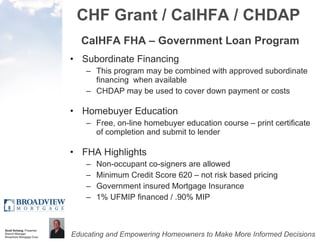 CHF Grant / CalHFA / CHDAP CalHFA FHA – Government Loan Program Subordinate Financing This program may be combined with approved subordinate financing  when available CHDAP may be used to cover down payment or costs Homebuyer Education Free, on-line homebuyer education course – print certificate of completion and submit to lender FHA Highlights Non-occupant co-signers are allowed Minimum Credit Score 620 – not risk based pricing Government insured Mortgage Insurance 1% UFMIP financed / .90% MIP 