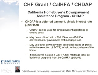 CHF Grant / CalHFA / CHDAP California Homebuyer’s Downpayment Assistance Program - CHDAP CHDAP is a deferred payment, simple interest rate junior loan  CHDAP can be used for down payment assistance or closing costs May be combined with a CalHFA or non-CalHFA conventional or government first mortgage loan May use other down payment assistance loans or grants (with the exception of ECTP) to help in the purchase of the home If homebuyer is using a CalHFA first mortgage loan, all additional programs must be CalHFA approved 